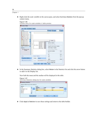 18
Chapter 1
E Right-click the scale variable on the canvas pane, and select Summary Statistics from the pop-up
context menu.
Figure 1-26
Context menu for scale variables in table preview
E In the Summary Statistics dialog box, select Median in the Statistics list and click the arrow button
to add it to the Display list.
Now both the mean and the median will be displayed in the table.
Figure 1-27
Summary Statistics dialog box for scale variables
E Click Apply to Selection to save these settings and return to the table builder.
 