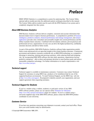 Preface
IBM® SPSS® Statistics is a comprehensive system for analyzing data. The Custom Tables
optional add-on module provides the additional analytic techniques described in this manual.
The Custom Tables add-on module must be used with the SPSS Statistics Core system and is
completely integrated into that system.
About IBM Business Analytics
IBM Business Analytics software delivers complete, consistent and accurate information that
decision-makers trust to improve business performance. A comprehensive portfolio of business
intelligence, predictive analytics, financial performance and strategy management, and analytic
applications provides clear, immediate and actionable insights into current performance and the
ability to predict future outcomes. Combined with rich industry solutions, proven practices and
professional services, organizations of every size can drive the highest productivity, confidently
automate decisions and deliver better results.
As part of this portfolio, IBM SPSS Predictive Analytics software helps organizations predict
future events and proactively act upon that insight to drive better business outcomes. Commercial,
government and academic customers worldwide rely on IBM SPSS technology as a competitive
advantage in attracting, retaining and growing customers, while reducing fraud and mitigating
risk. By incorporating IBM SPSS software into their daily operations, organizations become
predictive enterprises – able to direct and automate decisions to meet business goals and achieve
measurable competitive advantage. For further information or to reach a representative visit
http://www.ibm.com/spss.
Technical support
Technical support is available to maintenance customers. Customers may contact Technical
Support for assistance in using IBM Corp. products or for installation help for one of the
supported hardware environments. To reach Technical Support, see the IBM Corp. web site
at http://www.ibm.com/support. Be prepared to identify yourself, your organization, and your
support agreement when requesting assistance.
Technical Support for Students
If you’re a student using a student, academic or grad pack version of any IBM
SPSS software product, please see our special online Solutions for Education
(http://www.ibm.com/spss/rd/students/) pages for students. If you’re a student using a
university-supplied copy of the IBM SPSS software, please contact the IBM SPSS product
coordinator at your university.
Customer Service
If you have any questions concerning your shipment or account, contact your local office. Please
have your serial number ready for identification.
© Copyright IBM Corporation 1989, 2011. iii
 