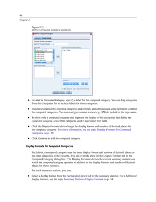40
Chapter 2
Figure 2-11
Define Computed Category dialog box
E In Label for Computed Category, specify a label for the computed category. You can drag categories
from the Categories list to include labels for those categories.
E Build an expression by selecting categories and/or totals and subtotals and using operators to define
the computed categories. You can also type constant values (e.g., 500) to include in the expression.
E To show only a computed category and suppress the display of the categories that define the
computed category, select Hide categories used in expression from table.
E Click the Display Formats tab to change the display format and number of decimal places for
the computed category. For more information, see the topic Display Formats for Computed
Categories on p. 40.
E Click Continue to add the computed category.
Display Formats for Computed Categories
By default, a computed category uses the same display format and number of decimal places as
the other categories in the variable. You can override these on the Display Formats tab in the
Computed Category dialog box. The Display Formats tab lists the current summary statistics on
which the computed category operates in addition to the display formats and number of decimal
places for those statistics.
For each summary statistic, you can:
E Select a display format from the Format drop-down list for the summary statistic. For a full list of
display formats, see the topic Summary Statistics Display Formats on p. 34.
 