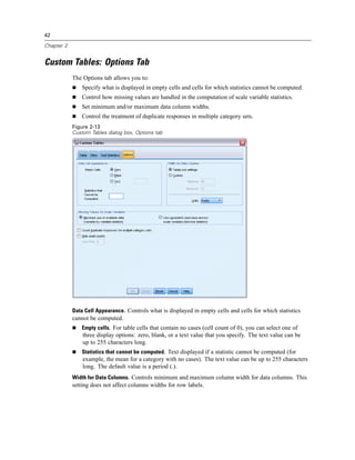 42
Chapter 2
Custom Tables: Options Tab
The Options tab allows you to:
 Specify what is displayed in empty cells and cells for which statistics cannot be computed.
 Control how missing values are handled in the computation of scale variable statistics.
 Set minimum and/or maximum data column widths.
 Control the treatment of duplicate responses in multiple category sets.
Figure 2-13
Custom Tables dialog box, Options tab
Data Cell Appearance. Controls what is displayed in empty cells and cells for which statistics
cannot be computed.
 Empty cells. For table cells that contain no cases (cell count of 0), you can select one of
three display options: zero, blank, or a text value that you specify. The text value can be
up to 255 characters long.
 Statistics that cannot be computed. Text displayed if a statistic cannot be computed (for
example, the mean for a category with no cases). The text value can be up to 255 characters
long. The default value is a period (.).
Width for Data Columns. Controls minimum and maximum column width for data columns. This
setting does not affect columns widths for row labels.
 