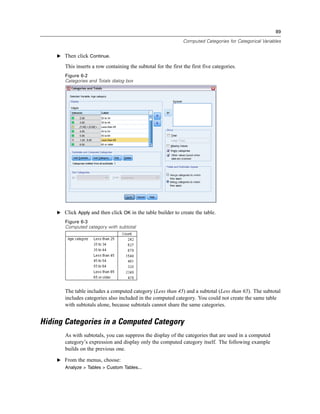 89
Computed Categories for Categorical Variables
E Then click Continue.
This inserts a row containing the subtotal for the first the first five categories.
Figure 6-2
Categories and Totals dialog box
E Click Apply and then click OK in the table builder to create the table.
Figure 6-3
Computed category with subtotal
The table includes a computed category (Less than 45) and a subtotal (Less than 65). The subtotal
includes categories also included in the computed category. You could not create the same table
with subtotals alone, because subtotals cannot share the same categories.
Hiding Categories in a Computed Category
As with subtotals, you can suppress the display of the categories that are used in a computed
category’s expression and display only the computed category itself. The following example
builds on the previous one.
E From the menus, choose:
Analyze > Tables > Custom Tables...
 