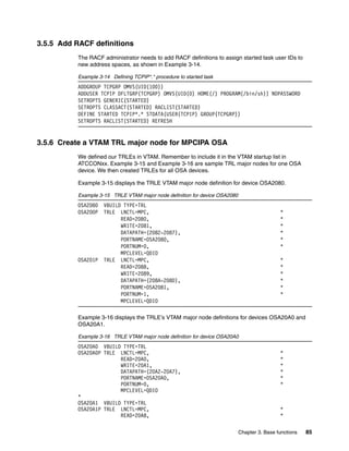 Chapter 3. Base functions 85
3.5.5 Add RACF definitions
The RACF administrator needs to add RACF definitions to assign started task user IDs to
new address spaces, as shown in Example 3-14.
Example 3-14 Defining TCPIP*.* procedure to started task
ADDGROUP TCPGRP OMVS(UID(100))
ADDUSER TCPIP DFLTGRP(TCPGRP) OMVS(UID(0) HOME(/) PROGRAM(/bin/sh)) NOPASSWORD
SETROPTS GENERIC(STARTED)
SETROPTS CLASSACT(STARTED) RACLIST(STARTED)
DEFINE STARTED TCPIP*.* STDATA(USER(TCPIP) GROUP(TCPGRP))
SETROPTS RACLIST(STARTED) REFRESH
3.5.6 Create a VTAM TRL major node for MPCIPA OSA
We defined our TRLEs in VTAM. Remember to include it in the VTAM startup list in
ATCCONxx. Example 3-15 and Example 3-16 are sample TRL major nodes for one OSA
device. We then created TRLEs for all OSA devices.
Example 3-15 displays the TRLE VTAM major node definition for device OSA2080.
Example 3-15 TRLE VTAM major node definition for device OSA2080
OSA2080 VBUILD TYPE=TRL
OSA200P TRLE LNCTL=MPC, *
READ=2080, *
WRITE=2081, *
DATAPATH=(2082-2087), *
PORTNAME=OSA2080, *
PORTNUM=0, *
MPCLEVEL=QDIO
OSA201P TRLE LNCTL=MPC, *
READ=2088, *
WRITE=2089, *
DATAPATH=(208A-208D), *
PORTNAME=OSA2081, *
PORTNUM=1, *
MPCLEVEL=QDIO
Example 3-16 displays the TRLE’s VTAM major node definitions for devices OSA20A0 and
OSA20A1.
Example 3-16 TRLE VTAM major node definition for device OSA20A0
OSA20A0 VBUILD TYPE=TRL
OSA20A0P TRLE LNCTL=MPC, *
READ=20A0, *
WRITE=20A1, *
DATAPATH=(20A2-20A7), *
PORTNAME=OSA20A0, *
PORTNUM=0, *
MPCLEVEL=QDIO
*
OSA20A1 VBUILD TYPE=TRL
OSA20A1P TRLE LNCTL=MPC, *
READ=20A8, *
 