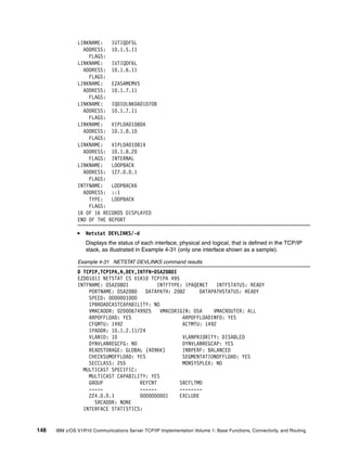 148 IBM z/OS V1R10 Communications Server TCP/IP Implementation Volume 1: Base Functions, Connectivity, and Routing
LINKNAME: IUTIQDF5L
ADDRESS: 10.1.5.11
FLAGS:
LINKNAME: IUTIQDF6L
ADDRESS: 10.1.6.11
FLAGS:
LINKNAME: EZASAMEMVS
ADDRESS: 10.1.7.11
FLAGS:
LINKNAME: IQDIOLNK0A01070B
ADDRESS: 10.1.7.11
FLAGS:
LINKNAME: VIPL0A01080A
ADDRESS: 10.1.8.10
FLAGS:
LINKNAME: VIPL0A010814
ADDRESS: 10.1.8.20
FLAGS: INTERNAL
LINKNAME: LOOPBACK
ADDRESS: 127.0.0.1
FLAGS:
INTFNAME: LOOPBACK6
ADDRESS: ::1
TYPE: LOOPBACK
FLAGS:
16 OF 16 RECORDS DISPLAYED
END OF THE REPORT
Netstat DEVLINKS/-d
Displays the status of each interface, physical and logical, that is defined in the TCP/IP
stack, as illustrated in Example 4-31 (only one interface shown as a sample).
Example 4-31 NETSTAT DEVLINKS command results
D TCPIP,TCPIPA,N,DEV,INTFN=OSA2080I
EZD0101I NETSTAT CS V1R10 TCPIPA 495
INTFNAME: OSA2080I INTFTYPE: IPAQENET INTFSTATUS: READY
PORTNAME: OSA2080 DATAPATH: 2082 DATAPATHSTATUS: READY
SPEED: 0000001000
IPBROADCASTCAPABILITY: NO
VMACADDR: 020006749925 VMACORIGIN: OSA VMACROUTER: ALL
ARPOFFLOAD: YES ARPOFFLOADINFO: YES
CFGMTU: 1492 ACTMTU: 1492
IPADDR: 10.1.2.11/24
VLANID: 10 VLANPRIORITY: DISABLED
DYNVLANREGCFG: NO DYNVLANREGCAP: YES
READSTORAGE: GLOBAL (4096K) INBPERF: BALANCED
CHECKSUMOFFLOAD: YES SEGMENTATIONOFFLOAD: YES
SECCLASS: 255 MONSYSPLEX: NO
MULTICAST SPECIFIC:
MULTICAST CAPABILITY: YES
GROUP REFCNT SRCFLTMD
----- ------ --------
224.0.0.1 0000000001 EXCLUDE
SRCADDR: NONE
INTERFACE STATISTICS:
 