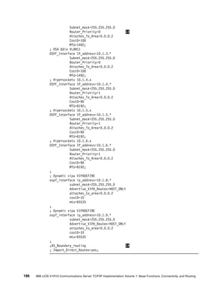186 IBM z/OS V1R10 Communications Server TCP/IP Implementation Volume 1: Base Functions, Connectivity, and Routing
Subnet_mask=255.255.255.0
Router_Priority=0 13
Attaches_To_Area=0.0.0.2
Cost0=100
MTU=1492;
; OSA Qdio VLAN11
OSPF_Interface IP_address=10.1.3.*
Subnet_mask=255.255.255.0
Router_Priority=0
Attaches_To_Area=0.0.0.2
Cost0=100
MTU=1492;
; Hipersockets 10.1.4.x
OSPF_Interface IP_address=10.1.4.*
Subnet_mask=255.255.255.0
Router_Priority=1
Attaches_To_Area=0.0.0.2
Cost0=90
MTU=8192;
; Hipersockets 10.1.5.x
OSPF_Interface IP_address=10.1.5.*
Subnet_mask=255.255.255.0
Router_Priority=1
Attaches_To_Area=0.0.0.2
Cost0=90
MTU=8192;
; Hipersockets 10.1.6.x
OSPF_Interface IP_address=10.1.6.*
Subnet_mask=255.255.255.0
Router_Priority=1
Attaches_To_Area=0.0.0.2
Cost0=90
MTU=8192;
;
; Dynamic vipa VIPADEFINE
ospf_interface ip_address=10.1.8.*
subnet_mask=255.255.255.0
Advertise_VIPA_Routes=HOST_ONLY
attaches_to_area=0.0.0.2
cost0=10
mtu=65535
;
; Dynamic vipa VIPADEFINE
ospf_interface ip_address=10.1.9.*
subnet_mask=255.255.255.0
Advertise_VIPA_Routes=HOST_ONLY
attaches_to_area=0.0.0.2
cost0=10
mtu=65535
;
;AS_Boundary_routing 14
; Import_Direct_Routes=yes;
 