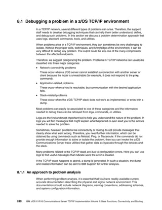 240 IBM z/OS V1R10 Communications Server TCP/IP Implementation Volume 1: Base Functions, Connectivity, and Routing
8.1 Debugging a problem in a z/OS TCP/IP environment
In a TCP/IP network, several different types of problems can arise. Therefore, the support
staff needs to develop debugging techniques that can help them better understand, define,
and debug such problems. In this section we discuss a problem determination approach that
uses logs, standard commands, tools, and utilities.
When problems arise in a TCP/IP environment, they can sometimes be very challenging to
isolate. Without the proper tools, techniques, and knowledge of the environment, it can be
very difficult to debug any problem. The culprit could be any one of the many components
between the affected endpoints.
Therefore, we suggest categorizing the problem. Problems in TCP/IP networks can usually be
classified into three major categories:
Network connectivity problems
These occur when a z/OS server cannot establish a connection with another server or
client because the node is unreachable (for example, it does not respond to the ping
command).
Application-related problems
These occur when a host is reachable, but communication with the desired application
fails.
Stack-related problems
These occur when the z/OS TCP/IP stack does not work as implemented, or ends with a
dump.
Most problems can easily be associated to one of these categories and the information
needed to debug them can be retrieved from logs, commands, or utilities.
Logs are the first and most important tool to help you understand the nature of the problem. In
logs you will find messages that might explain what happened or even lead you to the actions
needed to solve the problem.
Sometimes, however, problems like connectivity or routing do not provide messages that
clearly show what went wrong. Therefore, you need further information, which can be
obtained by using commands such as Netstat, Ping, or Traceroute. If the commands do not
provide enough information to solve or isolate the problem, then you can invoke the z/OS
Communications Server trace utilities that gather data as it passes through the devices and
the stack.
Many problems related to the TCP/IP stack are due to configuration errors. Here you can use
logs to find useful messages that indicate were the error is located.
If the TCP/IP stack happens to abend, a dump is generated. In such a situation, the dump
and related information can be sent to IBM Support for further analysis.
8.1.1 An approach to problem analysis
When performing problem analysis, it is essential that you have readily available current,
accurate documentation describing the physical and logical network environment. This
documentation should include network diagrams, naming conventions, addressing schemes,
and system configuration information.
 