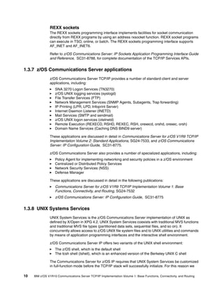 10 IBM z/OS V1R10 Communications Server TCP/IP Implementation Volume 1: Base Functions, Connectivity, and Routing
REXX sockets
The REXX sockets programming interface implements facilities for socket communication
directly from REXX programs by using an address rxsocket function. REXX socket programs
can execute in TSO, online, or batch. The REXX sockets programming interface supports
AF_INET and AF_INET6.
Refer to z/OS Communications Server: IP Sockets Application Programming Interface Guide
and Reference, SC31-8788, for complete documentation of the TCP/IP Services APIs.
1.3.7 z/OS Communications Server applications
z/OS Communications Server TCP/IP provides a number of standard client and server
applications, including:
SNA 3270 Logon Services (TN3270)
z/OS UNIX logging services (syslogd)
File Transfer Services (FTP)
Network Management Services (SNMP Agents, Subagents, Trap forwarding)
IP Printing (LPR, LPD, Infoprint Server)
Internet Daemon Listener (INETD)
Mail Services (SMTP and sendmail)
z/OS UNIX logon services (otelnetd)
Remote Execution (REXECD, RSHD, REXEC, RSH, orexecd, orshd, orexec, orsh)
Domain Name Services (Caching DNS BIND9 server)
These applications are discussed in detail in Communications Server for z/OS V1R9 TCP/IP
Implementation Volume 2: Standard Applications, SG24-7533, and z/OS Communications
Server: IP Configuration Guide, SC31-8775.
z/OS Communications Server also provides a number of specialized applications, including:
Policy Agent for implementing networking and security policies in a z/OS environment
Centralized or Distributed Policy Services
Network Security Services (NSS)
Defense Manager
These applications are discussed in detail in the following publications:
Communications Server for z/OS V1R9 TCP/IP Implementation Volume 1: Base
Functions, Connectivity, and Routing, SG24-7532
z/OS Communications Server: IP Configuration Guide, SC31-8775
1.3.8 UNIX Systems Services
UNIX System Services is the z/OS Communications Server implementation of UNIX as
defined by X/Open in XPG 4.2. UNIX System Services coexists with traditional MVS functions
and traditional MVS file types (partitioned data sets, sequential files, and so on). It
concurrently allows access to z/OS UNIX file system files and to UNIX utilities and commands
by means of application programming interfaces and the interactive shell environment.
z/OS Communications Server IP offers two variants of the UNIX shell environment:
The z/OS shell, which is the default shell
The tcsh shell (Ishell), which is an enhanced version of the Berkeley UNIX C shell
The Communications Server for z/OS IP requires that UNIX System Services be customized
in full-function mode before the TCP/IP stack will successfully initialize. For this reason we
 