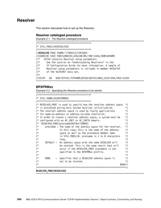 344 IBM z/OS V1R10 Communications Server TCP/IP Implementation Volume 1: Base Functions, Connectivity, and Routing
Resolver
This section discusses how to set up the Resolver.
Resolver cataloged procedure
Example C-1 The Resolver cataloged procedure
/*****************************************
/* SYS1.PROCLIB(RESOLV30)
/*****************************************
//RESOLV30 PROC PARMS='CTRACE(CTIRES00)'
//EZBREINI EXEC PGM=EZBREINI,REGION=0M,TIME=1440,PARM=&PARMS
//* SETUP contains Resolver setup parameters.
//* See the section on "Understanding Resolvers" in the
//* IP Configuration Guide for more information. A sample of
//* Resolver setup parameters is included in member RESSETUP
//* of the SEZAINST data set.
//*
//SETUP DD DSN=TCPIPA.TCPPARMS(RESOLV&SYSCLONE),DISP=SHR,FREE=CLOSE
BPXPRMxx
Example C-2 Specifying the Resolver procedure to be started
/*****************************************
/* SYS1.PARMLIB(BPXPRM00)
/*****************************************
/* RESOLVER_PROC is used to specify how the resolver address space */
/* is processed during Unix System Services initialization. */
/* The resolver address space is used by Tcp/Ip applications */
/* for name-to-address or address-to-name resolution. */
/* In order to create a resolver address space, a system must be */
/* configured with an AF_INET or AF_INET6 domain. */
/* RESOLVER_PROC(procname|DEFAULT|NONE) */
/* procname - The name of the address space for the resolver. */
/* In this case, this is the name of the address */
/* space as well as the procedure member name */
/* in SYS1.PROCLIB. procname is 1 to 8 characters */
/* long. */
/* DEFAULT - An address space with the name RESOLVER will */
/* be started. This is the same result that will */
/* occur if the RESOLVER_PROC statement is not */
/* specified in the BPXPRMxx profile. */
/* */
/* NONE - Specifies that a RESOLVER address space is */
/* not to be started. */
/* @DAA*/
/********************************************************************/
RESOLVER_PROC(RESOLV30)
 
