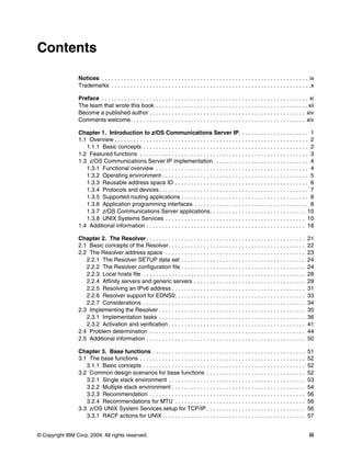 © Copyright IBM Corp. 2009. All rights reserved. iii
Contents
Notices . . . . . . . . . . . . . . . . . . . . . . . . . . . . . . . . . . . . . . . . . . . . . . . . . . . . . . . . . . . . . . . . . ix
Trademarks . . . . . . . . . . . . . . . . . . . . . . . . . . . . . . . . . . . . . . . . . . . . . . . . . . . . . . . . . . . . . . .x
Preface . . . . . . . . . . . . . . . . . . . . . . . . . . . . . . . . . . . . . . . . . . . . . . . . . . . . . . . . . . . . . . . . . xi
The team that wrote this book . . . . . . . . . . . . . . . . . . . . . . . . . . . . . . . . . . . . . . . . . . . . . . . . xii
Become a published author . . . . . . . . . . . . . . . . . . . . . . . . . . . . . . . . . . . . . . . . . . . . . . . . . xiv
Comments welcome. . . . . . . . . . . . . . . . . . . . . . . . . . . . . . . . . . . . . . . . . . . . . . . . . . . . . . . xiv
Chapter 1. Introduction to z/OS Communications Server IP. . . . . . . . . . . . . . . . . . . . . . 1
1.1 Overview . . . . . . . . . . . . . . . . . . . . . . . . . . . . . . . . . . . . . . . . . . . . . . . . . . . . . . . . . . . . . 2
1.1.1 Basic concepts . . . . . . . . . . . . . . . . . . . . . . . . . . . . . . . . . . . . . . . . . . . . . . . . . . . . 2
1.2 Featured functions . . . . . . . . . . . . . . . . . . . . . . . . . . . . . . . . . . . . . . . . . . . . . . . . . . . . . 3
1.3 z/OS Communications Server IP implementation . . . . . . . . . . . . . . . . . . . . . . . . . . . . . . 4
1.3.1 Functional overview . . . . . . . . . . . . . . . . . . . . . . . . . . . . . . . . . . . . . . . . . . . . . . . . 4
1.3.2 Operating environment . . . . . . . . . . . . . . . . . . . . . . . . . . . . . . . . . . . . . . . . . . . . . . 5
1.3.3 Reusable address space ID . . . . . . . . . . . . . . . . . . . . . . . . . . . . . . . . . . . . . . . . . . 6
1.3.4 Protocols and devices. . . . . . . . . . . . . . . . . . . . . . . . . . . . . . . . . . . . . . . . . . . . . . . 7
1.3.5 Supported routing applications . . . . . . . . . . . . . . . . . . . . . . . . . . . . . . . . . . . . . . . . 8
1.3.6 Application programming interfaces . . . . . . . . . . . . . . . . . . . . . . . . . . . . . . . . . . . . 8
1.3.7 z/OS Communications Server applications. . . . . . . . . . . . . . . . . . . . . . . . . . . . . . 10
1.3.8 UNIX Systems Services . . . . . . . . . . . . . . . . . . . . . . . . . . . . . . . . . . . . . . . . . . . . 10
1.4 Additional information . . . . . . . . . . . . . . . . . . . . . . . . . . . . . . . . . . . . . . . . . . . . . . . . . . 18
Chapter 2. The Resolver . . . . . . . . . . . . . . . . . . . . . . . . . . . . . . . . . . . . . . . . . . . . . . . . . . 21
2.1 Basic concepts of the Resolver. . . . . . . . . . . . . . . . . . . . . . . . . . . . . . . . . . . . . . . . . . . 22
2.2 The Resolver address space . . . . . . . . . . . . . . . . . . . . . . . . . . . . . . . . . . . . . . . . . . . . 23
2.2.1 The Resolver SETUP data set . . . . . . . . . . . . . . . . . . . . . . . . . . . . . . . . . . . . . . . 24
2.2.2 The Resolver configuration file . . . . . . . . . . . . . . . . . . . . . . . . . . . . . . . . . . . . . . . 24
2.2.3 Local hosts file . . . . . . . . . . . . . . . . . . . . . . . . . . . . . . . . . . . . . . . . . . . . . . . . . . . 28
2.2.4 Affinity servers and generic servers . . . . . . . . . . . . . . . . . . . . . . . . . . . . . . . . . . . 29
2.2.5 Resolving an IPv6 address . . . . . . . . . . . . . . . . . . . . . . . . . . . . . . . . . . . . . . . . . . 31
2.2.6 Resolver support for EDNS0. . . . . . . . . . . . . . . . . . . . . . . . . . . . . . . . . . . . . . . . . 33
2.2.7 Considerations . . . . . . . . . . . . . . . . . . . . . . . . . . . . . . . . . . . . . . . . . . . . . . . . . . . 34
2.3 Implementing the Resolver . . . . . . . . . . . . . . . . . . . . . . . . . . . . . . . . . . . . . . . . . . . . . . 35
2.3.1 Implementation tasks . . . . . . . . . . . . . . . . . . . . . . . . . . . . . . . . . . . . . . . . . . . . . . 36
2.3.2 Activation and verification . . . . . . . . . . . . . . . . . . . . . . . . . . . . . . . . . . . . . . . . . . . 41
2.4 Problem determination . . . . . . . . . . . . . . . . . . . . . . . . . . . . . . . . . . . . . . . . . . . . . . . . . 44
2.5 Additional information . . . . . . . . . . . . . . . . . . . . . . . . . . . . . . . . . . . . . . . . . . . . . . . . . . 50
Chapter 3. Base functions . . . . . . . . . . . . . . . . . . . . . . . . . . . . . . . . . . . . . . . . . . . . . . . . 51
3.1 The base functions . . . . . . . . . . . . . . . . . . . . . . . . . . . . . . . . . . . . . . . . . . . . . . . . . . . . 52
3.1.1 Basic concepts . . . . . . . . . . . . . . . . . . . . . . . . . . . . . . . . . . . . . . . . . . . . . . . . . . . 52
3.2 Common design scenarios for base functions . . . . . . . . . . . . . . . . . . . . . . . . . . . . . . . 52
3.2.1 Single stack environment . . . . . . . . . . . . . . . . . . . . . . . . . . . . . . . . . . . . . . . . . . . 53
3.2.2 Multiple stack environment . . . . . . . . . . . . . . . . . . . . . . . . . . . . . . . . . . . . . . . . . . 54
3.2.3 Recommendation . . . . . . . . . . . . . . . . . . . . . . . . . . . . . . . . . . . . . . . . . . . . . . . . . 56
3.2.4 Recommendations for MTU . . . . . . . . . . . . . . . . . . . . . . . . . . . . . . . . . . . . . . . . . 56
3.3 z/OS UNIX System Services setup for TCP/IP . . . . . . . . . . . . . . . . . . . . . . . . . . . . . . . 56
3.3.1 RACF actions for UNIX . . . . . . . . . . . . . . . . . . . . . . . . . . . . . . . . . . . . . . . . . . . . . 57
 