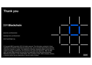 Thank you
www.ibm.com/blockchain
developer.ibm.com/blockchain
www.hyperledger.org
© Copyright IBM Corporation 2019. All rights reserved. The information contained in these
materials is provided for informational purposes only, and is provided AS IS without warranty
of any kind, express or implied. Any statement of direction represents IBM's current intent, is
subject to change or withdrawal, and represents only goals and objectives. IBM, the IBM
logo, and other IBM products and services are trademarks of the International Business
Machines Corporation, in the United States, other countries or both. Other company, product,
or service names may be trademarks or service marks of others.
 