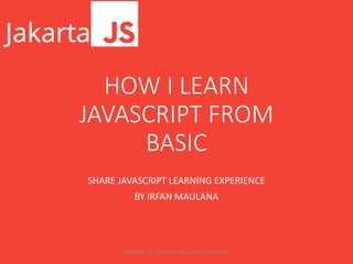 HOW I LEARN
JAVASCRIPT FROM
BASIC
SHARE JAVASCRIPT LEARNING EXPERIENCE
BY IRFAN MAULANA
copyright © 2016 irfan maulana for jakartajs
 