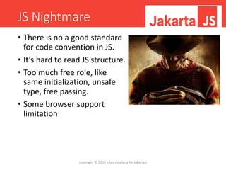 JS Nightmare
• There is no a good standard
for code convention in JS.
• It’s hard to read JS structure.
• Too much free role, like
same initialization, unsafe
type, free passing.
• Some browser support
limitation
copyright © 2016 irfan maulana for jakartajs
 