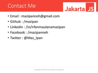 Contact Me
• Email : mazipanneh@gmail.com
• Github : /mazipan
• Linkedin : /in/irfanmaulanamazipan
• Facebook : /mazipanneh
• Twitter : @Maz_Ipan
copyright © 2016 irfan maulana for jakartajs
 