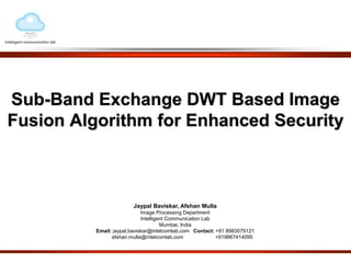 Sub-Band Exchange DWT Based Image 
Fusion Algorithm for Enhanced Security 
Jaypal Baviskar, Afshan Mulla 
Image Processing Department 
Intelligent Communication Lab 
Mumbai, India 
Email: jaypal.baviskar@intelcomlab.com Contact: +91 8983079121 
afshan.mulla@intelcomlab.com +919867414095 
 