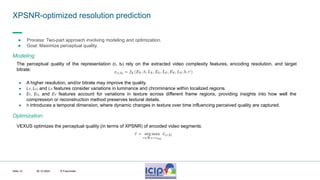 MHV’24
XPSNR-optimized resolution prediction
30.10.2024 © Fraunhofer
Slide 14
● Process: Two-part approach involving modeling and optimization.
● Goal: Maximize perceptual quality.
The perceptual quality of the representation (rt, bt) rely on the extracted video complexity features, encoding resolution, and target
bitrate:
● A higher resolution, and/or bitrate may improve the quality.
● LY, LU, and LV features consider variations in luminance and chrominance within localized regions.
● EY, EU, and EV features account for variations in texture across different frame regions, providing insights into how well the
compression or reconstruction method preserves textural details.
● h introduces a temporal dimension, where dynamic changes in texture over time influencing perceived quality are captured.
Modeling:
Optimization:
VEXUS optimizes the perceptual quality (in terms of XPSNR) of encoded video segments.
 