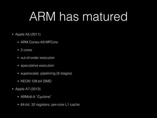 ARM has matured
• Apple A5 (2011)
• ARM Cortex-A9 MPCore
• 2 cores
• out-of-order execution
• speculative execution
• superscalar, pipelining (8 stages)
• NEON 128-bit SIMD
• Apple A7 (2013)
• ARMv8-A “Cyclone”
• 64-bit, 32 registers, per-core L1 cache
 