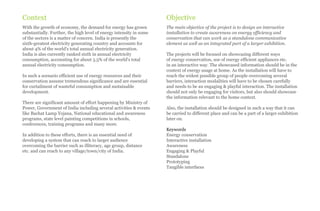 Context                                                              Objective
With the growth of economy, the demand for energy has grown          The main objective of the project is to design an interactive
substantially. Further, the high level of energy intensity in some   installation to create awareness on energy efficiency and
of the sectors is a matter of concern. India is presently the        conservation that can work as a standalone communicative
sixth-greatest electricity generating country and accounts for       element as well as an integrated part of a larger exhibition.
about 4% of the world's total annual electricity generation.
India is also currently ranked sixth in annual electricity           The projects will be focused on showcasing different ways
consumption, accounting for about 3.5% of the world's total          of energy conservation, use of energy efficient appliances etc.
annual electricity consumption.                                      in an interactive way. The showcased information should be in the
                                                                     context of energy usage at home. As the installation will have to
In such a scenario efficient use of energy resources and their       reach the widest possible group of people overcoming several
conservation assume tremendous significance and are essential        barriers, interaction modalities will have to be chosen carefully
for curtailment of wasteful consumption and sustainable              and needs to be an engaging & playful interaction. The installation
development.                                                         should not only be engaging for visitors, but also should showcase
                                                                     the information relevant to the home context.
There are significant amount of effort happening by Ministry of
Power, Government of India including several activities & events     Also, the installation should be designed in such a way that it can
like Bachat Lamp Yojana, National educational and awareness          be carried to different place and can be a part of a larger exhibition
programs, state level painting competitions in schools,              later on.
conferences, training programs and many more.
                                                                     Keywords
In addition to these efforts, there is an essential need of          Energy conservation
developing a system that can reach to larger audience                Interactive installation
overcoming the barrier such as illiteracy, age group, distance       Awareness
etc. and can reach to any village/town/city of India.                Engaging & Playful
                                                                     Standalone
                                                                     Prototyping
                                                                     Tangible interfaces
 