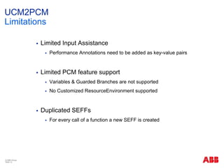 UCM2PCM
Limitations
 Limited Input Assistance
 Performance Annotations need to be added as key-value pairs
 Limited PCM feature support
 Variables & Guarded Branches are not supported
 No Customized ResourceEnvironment supported
 Duplicated SEFFs
 For every call of a function a new SEFF is created
© ABB Group
Slide 12
 