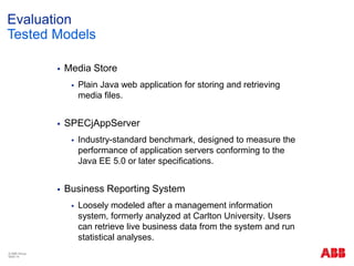 Evaluation
Tested Models
 Media Store
 Plain Java web application for storing and retrieving
media files.
 SPECjAppServer
 Industry-standard benchmark, designed to measure the
performance of application servers conforming to the
Java EE 5.0 or later specifications.
 Business Reporting System
 Loosely modeled after a management information
system, formerly analyzed at Carlton University. Users
can retrieve live business data from the system and run
statistical analyses.
© ABB Group
Slide 14
 