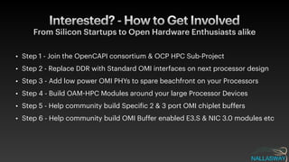 Interested? - How to Get Involved
From Silicon Startups to Open Hardware Enthusiasts alike
• Step 1 - Join the OpenCAPI consortium & OCP HPC Sub-Project


• Step 2 - Replace DDR with Standard OMI interfaces on next processor design


• Step 3 - Add low power OMI PHYs to spare beachfront on your Processors


• Step 4 - Build OAM
-
HPC Modules around your large Processor Devices


• Step 5 - Help community build Speci
f
ic 2 & 3 port OMI chiplet buffers


• Step 6 - Help community build OMI Buffer enabled E3.S & NIC 3.0 modules etc
 