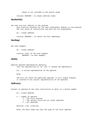 maxea is not included in the search range
	

	

 returns: BADADDR - no (more) defined items
NextNotTail()
Get next not-tail address in the program
	

 This function searches for the next displayable address in the program.
	

 The tail bytes of instructions and data are not displayable.
	

 ea - linear address
	

	

 returns: BADADDR - no (more) not-tail addresses
NextSeg()
Get next segment
	

 ea - linear address
	

 returns: start of the next segment
	

 	

 BADADDR - no next segment
OpAlt()
Specify operand represenation manually.
	

 (for the explanations of 'ea' and 'n' please see OpBinary())
	

 str - a string represenation of the operand
	

 Note:
	

	

 IDA will not check the specified operand, it will simply display
	

 it instead of the orginal representation of the operand.
OpBinary()
Convert an operand of the item (instruction or data) to a binary number
	

 ea - linear address
	

 n - number of operand
	

 	

 0 - the first operand
	

 	

 1 - the second, third and all other operands
	

 	

 -1 - all operands
	

 Returns: 1-ok, 0-failure
	

 Note: the data items use only the type of the first operand
 