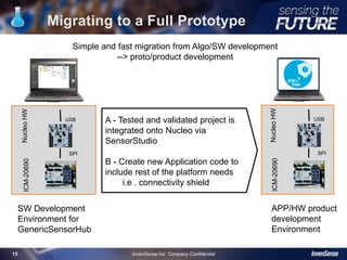 Migrating to a Full Prototype
15
A - Tested and validated project is
integrated onto Nucleo via
SensorStudio
B - Create new Application code to
include rest of the platform needs
i.e . connectivity shield
StudioSW
SW Development
Environment for
GenericSensorHub
ArduinoSW
APP/HW product
development
Environment
Simple and fast migration from Algo/SW development
--> proto/product development
InvenSense Inc. Company Confidential
USB
SPI
NucleoHWICM-20690
USB
SPI
NucleoHWICM-20690
 