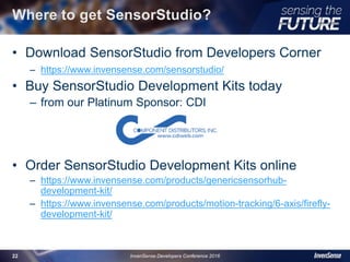 Where to get SensorStudio?
• Download SensorStudio from Developers Corner
– https://www.invensense.com/sensorstudio/
• Buy SensorStudio Development Kits today
– from our Platinum Sponsor: CDI
• Order SensorStudio Development Kits online
– https://www.invensense.com/products/genericsensorhub-
development-kit/
– https://www.invensense.com/products/motion-tracking/6-axis/firefly-
development-kit/
InvenSense Developers Conference 201622
 