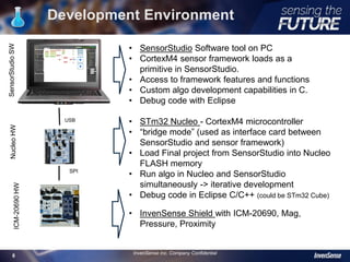 Development Environment
8
• SensorStudio Software tool on PC
• CortexM4 sensor framework loads as a
primitive in SensorStudio.
• Access to framework features and functions
• Custom algo development capabilities in C.
• Debug code with Eclipse
• STm32 Nucleo - CortexM4 microcontroller
• “bridge mode” (used as interface card between
SensorStudio and sensor framework)
• Load Final project from SensorStudio into Nucleo
FLASH memory
• Run algo in Nucleo and SensorStudio
simultaneously -> iterative development
• Debug code in Eclipse C/C++ (could be STm32 Cube)
• InvenSense Shield with ICM-20690, Mag,
Pressure, Proximity
USB
SPI
SensorStudioSWNucleoHWICM-20690HW
InvenSense Inc. Company Confidential
 
