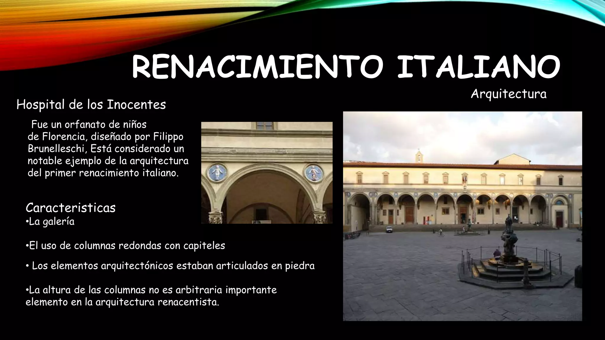 RENACIMIENTO ITALIANO
Hospital de los Inocentes
Fue un orfanato de niños
de Florencia, diseñado por Filippo
Brunelleschi, Está considerado un
notable ejemplo de la arquitectura
del primer renacimiento italiano.
Caracteristicas
•La galería
•El uso de columnas redondas con capiteles
• Los elementos arquitectónicos estaban articulados en piedra
•La altura de las columnas no es arbitraria importante
elemento en la arquitectura renacentista.
Arquitectura
 