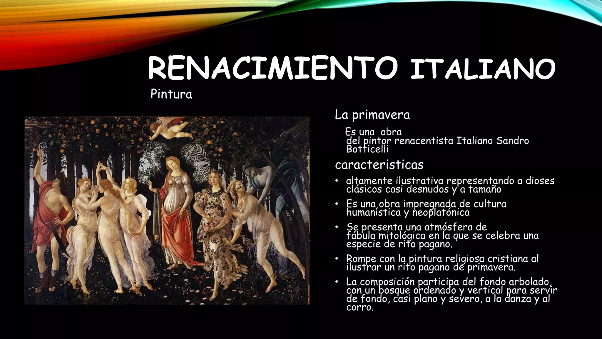 La primavera
Es una obra
del pintor renacentista Italiano Sandro
Botticelli
caracteristicas
• altamente ilustrativa representando a dioses
clásicos casi desnudos y a tamaño
• Es una obra impregnada de cultura
humanística y neoplatónica
• Se presenta una atmósfera de
fábula mitológica en la que se celebra una
especie de rito pagano.
• Rompe con la pintura religiosa cristiana al
ilustrar un rito pagano de primavera.
• La composición participa del fondo arbolado,
con un bosque ordenado y vertical para servir
de fondo, casi plano y severo, a la danza y al
corro.
RENACIMIENTO ITALIANO
Pintura
 