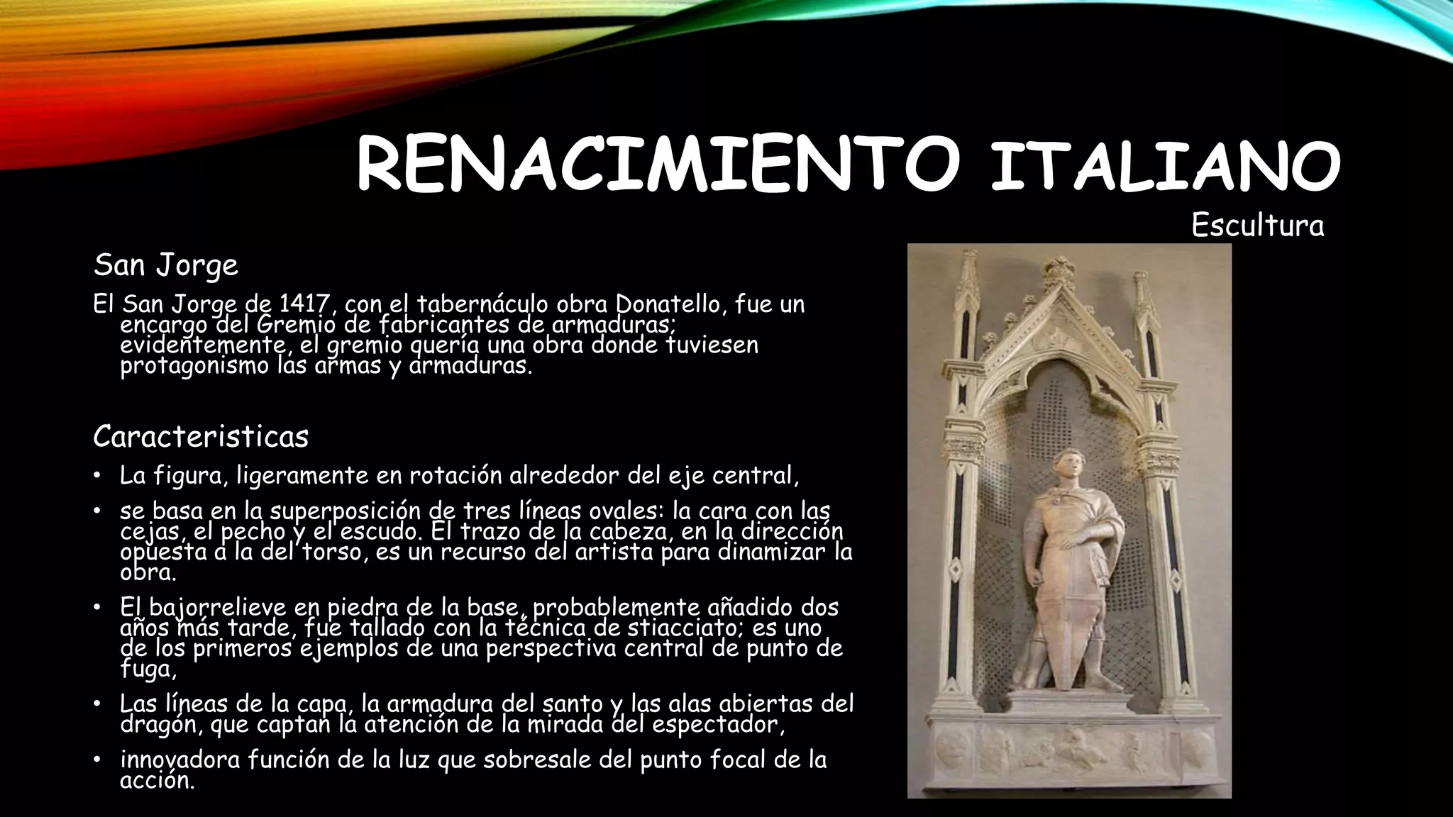 San Jorge
El San Jorge de 1417, con el tabernáculo obra Donatello, fue un
encargo del Gremio de fabricantes de armaduras;
evidentemente, el gremio quería una obra donde tuviesen
protagonismo las armas y armaduras.
Caracteristicas
• La figura, ligeramente en rotación alrededor del eje central,
• se basa en la superposición de tres líneas ovales: la cara con las
cejas, el pecho y el escudo. El trazo de la cabeza, en la dirección
opuesta a la del torso, es un recurso del artista para dinamizar la
obra.
• El bajorrelieve en piedra de la base, probablemente añadido dos
años más tarde, fue tallado con la técnica de stiacciato; es uno
de los primeros ejemplos de una perspectiva central de punto de
fuga,
• Las líneas de la capa, la armadura del santo y las alas abiertas del
dragón, que captan la atención de la mirada del espectador,
• innovadora función de la luz que sobresale del punto focal de la
acción.
RENACIMIENTO ITALIANO
Escultura
 