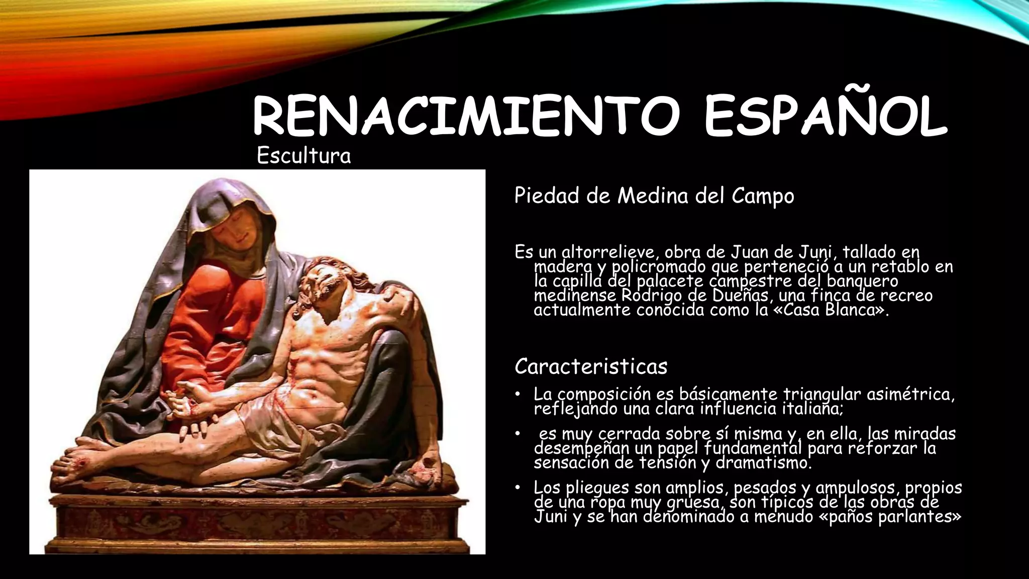 Piedad de Medina del Campo
Es un altorrelieve, obra de Juan de Juni, tallado en
madera y policromado que perteneció a un retablo en
la capilla del palacete campestre del banquero
medinense Rodrigo de Dueñas, una finca de recreo
actualmente conocida como la «Casa Blanca».
Caracteristicas
• La composición es básicamente triangular asimétrica,
reflejando una clara influencia italiana;
• es muy cerrada sobre sí misma y, en ella, las miradas
desempeñan un papel fundamental para reforzar la
sensación de tensión y dramatismo.
• Los pliegues son amplios, pesados y ampulosos, propios
de una ropa muy gruesa, son típicos de las obras de
Juni y se han denominado a menudo «paños parlantes»
RENACIMIENTO ESPAÑOL
Escultura
 