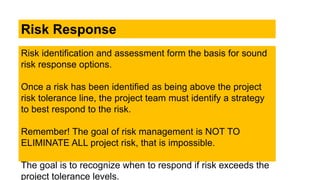 Risk identification and assessment form the basis for sound
risk response options.
Once a risk has been identified as being above the project
risk tolerance line, the project team must identify a strategy
to best respond to the risk.
Remember! The goal of risk management is NOT TO
ELIMINATE ALL project risk, that is impossible.
The goal is to recognize when to respond if risk exceeds the
project tolerance levels.
Risk Response
 