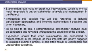 • Stakeholders can make or break our interventions, which is why so
much emphasis is put on stakeholder analysis and management in
the Project.
• Throughout this session you will see reference to utilizing
participatory approaches and involving stakeholders if possible and
when necessary.
• To be able to do this, a comprehensive stakeholder analysis must
be conducted and revisited throughout the entire life of the project.
• Experience shows that when stakeholders are overlooked or
misunderstood in the project, or their interests are poorly engaged
or excluded during a project, it can often result in unexpected and
undesirable outcomes.
Stakeholder analysis
42
 