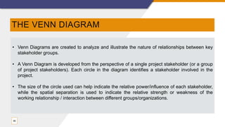 THE VENN DIAGRAM
46
• Venn Diagrams are created to analyze and illustrate the nature of relationships between key
stakeholder groups.
• A Venn Diagram is developed from the perspective of a single project stakeholder (or a group
of project stakeholders). Each circle in the diagram identifies a stakeholder involved in the
project.
• The size of the circle used can help indicate the relative power/influence of each stakeholder,
while the spatial separation is used to indicate the relative strength or weakness of the
working relationship / interaction between different groups/organizations.
 