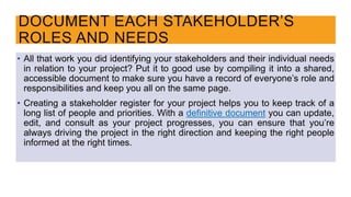 • All that work you did identifying your stakeholders and their individual needs
in relation to your project? Put it to good use by compiling it into a shared,
accessible document to make sure you have a record of everyone’s role and
responsibilities and keep you all on the same page.
• Creating a stakeholder register for your project helps you to keep track of a
long list of people and priorities. With a definitive document you can update,
edit, and consult as your project progresses, you can ensure that you’re
always driving the project in the right direction and keeping the right people
informed at the right times.
DOCUMENT EACH STAKEHOLDER’S
ROLES AND NEEDS
 
