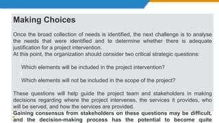 61
Making Choices
Once the broad collection of needs is identified, the next challenge is to analyse
the needs that were identified and to determine whether there is adequate
justification for a project intervention.
At this point, the organization should consider two critical strategic questions:
 1
Which elements will be included in the project intervention?
 2
Which elements will not be included in the scope of the project?
These questions will help guide the project team and stakeholders in making
decisions regarding where the project intervenes, the services it provides, who
will be served, and how the services are provided.
Gaining consensus from stakeholders on these questions may be difficult,
and the decision-making process has the potential to become quite
 