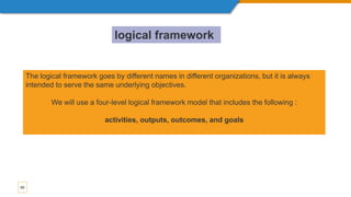 65
The logical framework goes by different names in different organizations, but it is always
intended to serve the same underlying objectives.
We will use a four-level logical framework model that includes the following :
activities, outputs, outcomes, and goals
logical framework
 