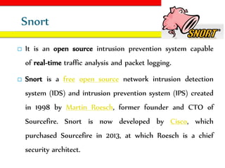 Equipped By Abenezer A.
Snort
 It is an open source intrusion prevention system capable
of real-time traffic analysis and packet logging.
 Snort is a free open source network intrusion detection
system (IDS) and intrusion prevention system (IPS) created
in 1998 by Martin Roesch, former founder and CTO of
Sourcefire. Snort is now developed by Cisco, which
purchased Sourcefire in 2013, at which Roesch is a chief
security architect.
 
