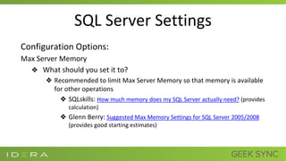 SQL Server Settings
Configuration Options:
Max Server Memory
❖ What should you set it to?
❖ Recommended to limit Max Server Memory so that memory is available
for other operations
❖ SQLskills: How much memory does my SQL Server actually need? (provides
calculation)
❖ Glenn Berry: Suggested Max Memory Settings for SQL Server 2005/2008
(provides good starting estimates)
 