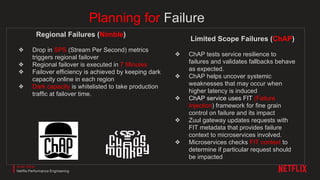 Planning for Failure
Regional Failures (Nimble)
❖ Drop in SPS (Stream Per Second) metrics
triggers regional failover
❖ Regional failover is executed in 7 Minutes
❖ Failover efficiency is achieved by keeping dark
capacity online in each region
❖ Dark capacity is whitelisted to take production
traffic at failover time.
Limited Scope Failures (ChAP)
❖ ChAP tests service resilience to
failures and validates fallbacks behave
as expected.
❖ ChAP helps uncover systemic
weaknesses that may occur when
higher latency is induced
❖ ChAP service uses FIT (Failure
Injection) framework for fine grain
control on failure and its impact
❖ Zuul gateway updates requests with
FIT metadata that provides failure
context to microservices involved.
❖ Microservices checks FIT context to
determine if particular request should
be impacted
Amer Ather
Netflix Performance Engineering
 