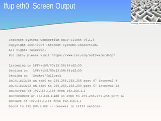 Ifup eth0 Screen Output


 Internet Systems Consortium DHCP Client V3.1.3
 Copyright 2004-2009 Internet Systems Consortium.
 All rights reserved.
 For info, please visit https://www.isc.org/software/dhcp/


 Listening on LPF/eth0/00:15:58:86:d2:55
 Sending on   LPF/eth0/00:15:58:86:d2:55
 Sending on   Socket/fallback
 DHCPDISCOVER on eth0 to 255.255.255.255 port 67 interval 6
 DHCPDISCOVER on eth0 to 255.255.255.255 port 67 interval 13
 DHCPOFFER of 192.168.1.188 from 192.168.1.1
 DHCPREQUEST of 192.168.1.188 on eth0 to 255.255.255.255 port 67
 DHCPACK of 192.168.1.188 from 192.168.1.1
 bound to 192.168.1.188 -- renewal in 16939 seconds.

                                                                   26
 
