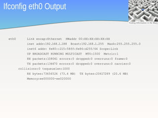 Ifconfig eth0 Output


 eth0       Link encap:Ethernet   HWaddr 00:XX:XX:XX:XX:XX
            inet addr:192.168.1.188    Bcast:192.168.1.255    Mask:255.255.255.0
            inet6 addr: fe80::215:58ff:fe86:d255/64 Scope:Link
            UP BROADCAST RUNNING MULTICAST     MTU:1500      Metric:1
            RX packets:108041 errors:0 dropped:0 overruns:0 frame:0
            TX packets:134470 errors:0 dropped:0 overruns:0 carrier:0
        collisions:0 txqueuelen:1000
            RX bytes:73456524 (73.4 MB)     TX bytes:20617289 (20.6 MB)
            Memory:ee000000-ee020000




                                                                                   27
 