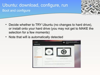 Ubuntu: download, configure, run
Boot and configure



 • Decide whether to TRY Ubuntu (no changes to hard drive),
   or install onto your hard drive (you may not get to MAKE the
   selection for a few moments)
 • Note that wifi is automatically detected
 