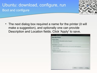 Ubuntu: download, configure, run
Boot and configure



 • The next dialog box required a name for the printer (it will
   make a suggestion), and optionally one can provide
   Description and Location fields. Click 'Apply' to save.
 