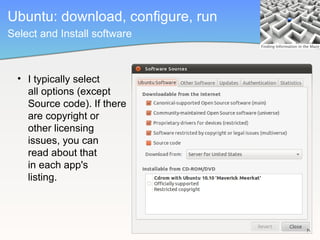 Ubuntu: download, configure, run
Select and Install software



  • I typically select
    all options (except
    Source code). If there
    are copyright or          Linux aficionado
    other licensing
    issues, you can
    read about that
    in each app's
    listing.
 