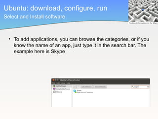 Ubuntu: download, configure, run
Select and Install software



  • To add applications, you can browse the categories, or if you
    know the name of an app, just type it in the search bar. The
    example here is Skype
 