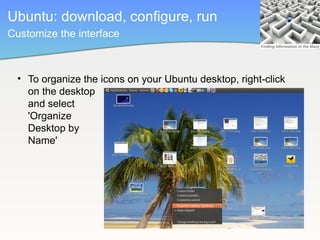 Ubuntu: download, configure, run
Customize the interface



  • To organize the icons on your Ubuntu desktop, right-click
    on the desktop
    and select
    'Organize
    Desktop by
    Name'
 