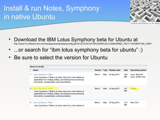 Install & run Notes, Symphony
in native Ubuntu


 • Download the IBM Lotus Symphony beta for Ubuntu at
   http://www14.software.ibm.com/webapp/download/preconfig.jsp?id=2010-02-02+09%3A58%3A12.499225R&S_TACT=104CBW71&S_CMP=


 • ...or search for “ibm lotus symphony beta for ubuntu” :)
 • Be sure to select the version for Ubuntu
 