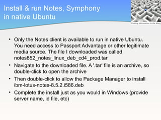 Install & run Notes, Symphony
in native Ubuntu


 • Only the Notes client is available to run in native Ubuntu.
   You need access to Passport Advantage or other legitimate
   media source. The file I downloaded was called
   notes852_notes_linux_deb_cd4_prod.tar
 • Navigate to the downloaded file. A '.tar' file is an archive, so
   double-click to open the archive
 • Then double-click to allow the Package Manager to install
   ibm-lotus-notes-8.5.2.i586.deb
 • Complete the install just as you would in Windows (provide
   server name, id file, etc)
 