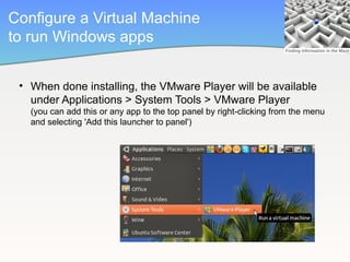 Configure a Virtual Machine
to run Windows apps


 • When done installing, the VMware Player will be available
   under Applications > System Tools > VMware Player
   (you can add this or any app to the top panel by right-clicking from the menu
   and selecting 'Add this launcher to panel')
 